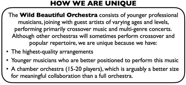 How We Are Unique: The Wild Beautiful Orchestra consists of younger professional musicians, joining with guest artists of varying ages and levels, performing primarily crossover music and multi-genre concerts. Although other orchestras will sometimes perform crossover and popular repertoire, we are unique because we have: • The highest-quality arrangements. • Younger musicians who are better positioned to perform this music. • A chamber orchestra (15-20 players), which is arguably a better size for meaningful collaboration than a full orchestra.